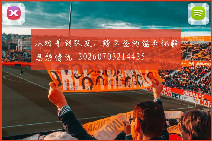 从对手到队友,跨区签约能否化解恩怨情仇_20260703214425