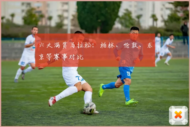 六大满贯马拉松：柏林、伦敦、东京等赛事对比