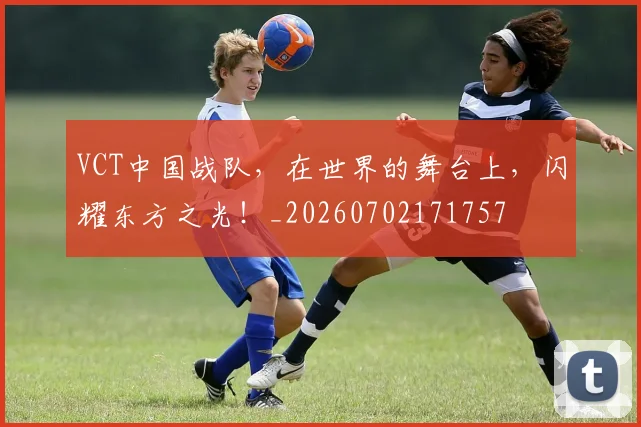 VCT中国战队,在世界的舞台上,闪耀东方之光!_20260702171757