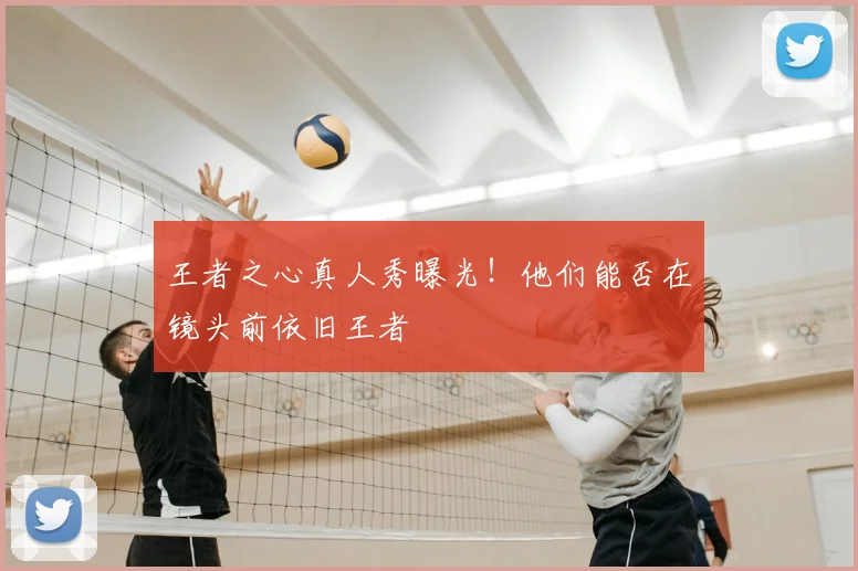 王者之心真人秀曝光!他们能否在镜头前依旧王者