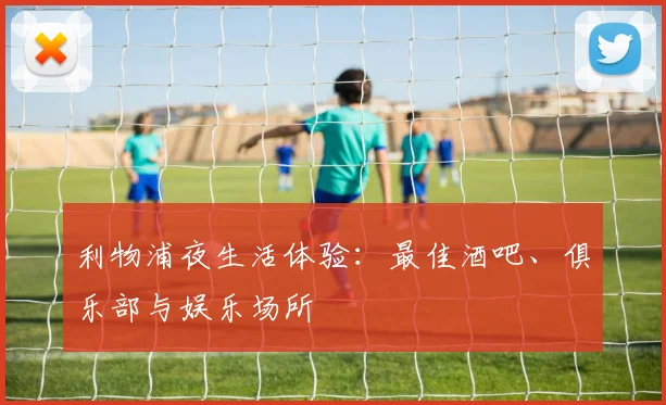 利物浦夜生活体验:最佳酒吧、俱乐部与娱乐场所