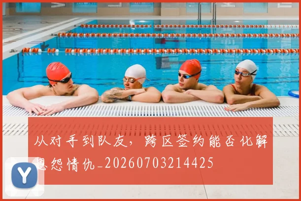 从对手到队友，跨区签约能否化解恩怨情仇_20260703214425