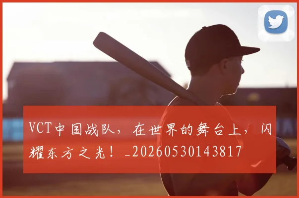 VCT中国战队,在世界的舞台上,闪耀东方之光!_20260530143817