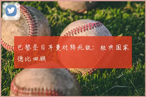 巴黎圣日耳曼对阵死敌:经典国家德比回顾