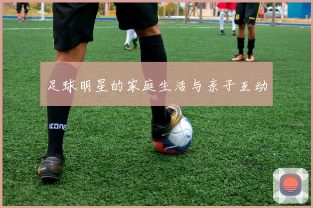 足球明星的家庭生活与亲子互动
