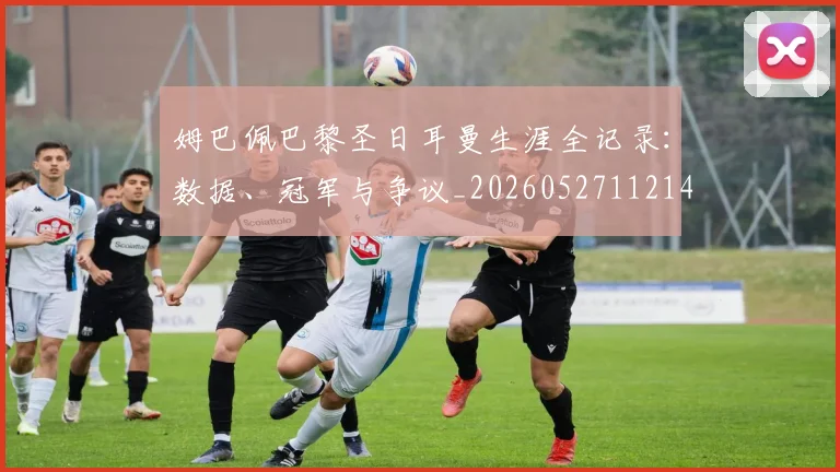 姆巴佩巴黎圣日耳曼生涯全记录:数据、冠军与争议_20260527112145_20260707023815