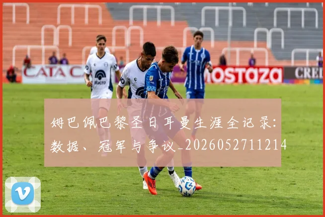 姆巴佩巴黎圣日耳曼生涯全记录：数据、冠军与争议_20260527112145_20260707023815