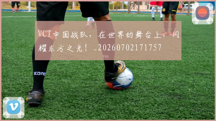 VCT中国战队,在世界的舞台上,闪耀东方之光!_20260702171757