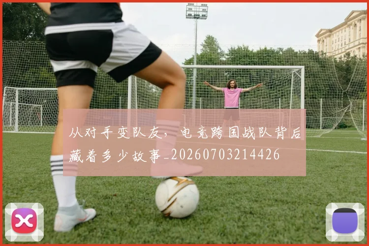 从对手变队友，电竞跨国战队背后藏着多少故事_20260703214426