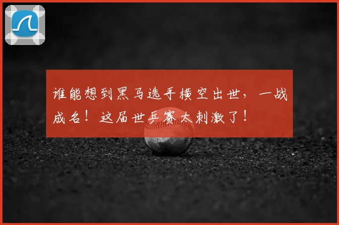 谁能想到黑马选手横空出世,一战成名!这届世乒赛太刺激了!
