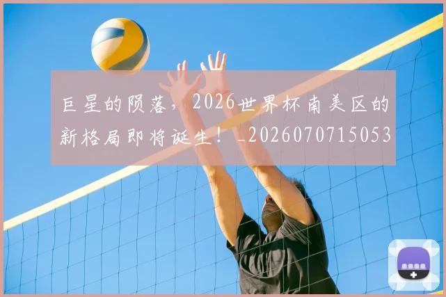 巨星的陨落，2026世界杯南美区的新格局即将诞生！_20260707150532
