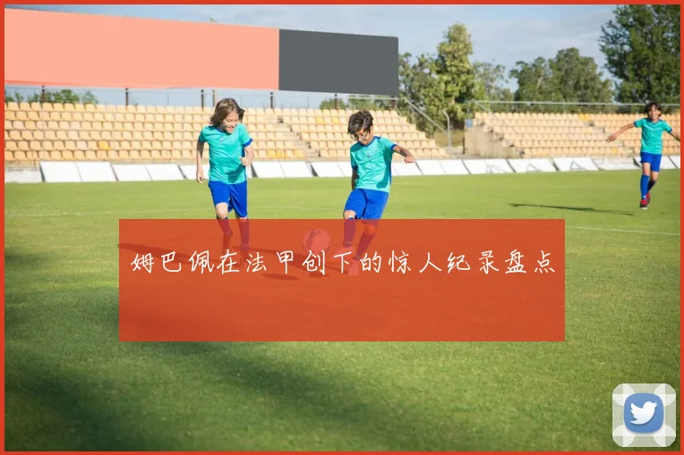 姆巴佩在法甲创下的惊人纪录盘点