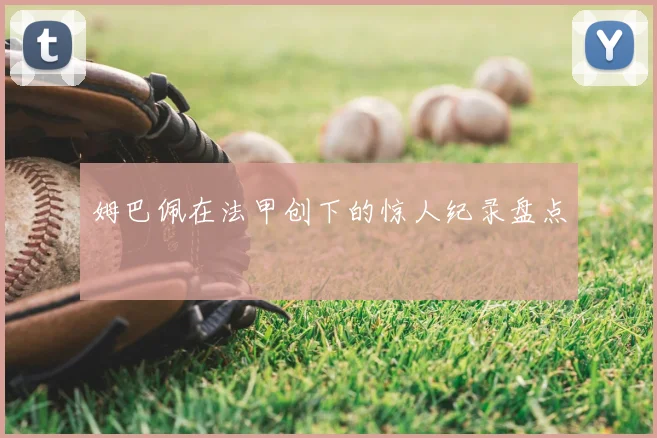 姆巴佩在法甲创下的惊人纪录盘点